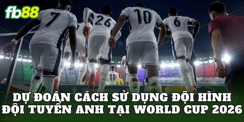 Dự đoán cách sử dụng đội hình đội tuyển Anh tại World Cup 2026